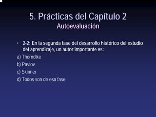 5. Prácticas del Capítulo 2
                   Autoevaluación

• 2-2: En la segunda fase del desarrollo histórico del estudio
   del aprendizaje, un autor importante es:
a) Thorndike
b) Pavlov
c) Skinner
d) Todos son de esa fase
 