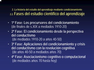 2. La historia del estudio del aprendizaje mediante condicionamiento
 2.2.   Fases del estudio científico del aprendizaje

• 1ª Fase: Los precursores del condicionamiento
  (de finales de s.XIX a mediados 1910-20)
• 2ª Fase: El condicionamiento desde la perspectiva
  del conductismo
   (de mediados 1910-20 a años 40-50)
• 3ª Fase: Aplicaciones del condicionamiento y crisis
  del conductismo con la revolución cognitiva
   (de años 40-50 a mediados años 70)
• 4ª Fase: Asociacionismo cognitivo o computacional
   (de mediados años 70 hasta hoy)
 