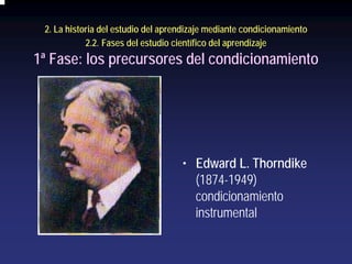 2. La historia del estudio del aprendizaje mediante condicionamiento
            2.2. Fases del estudio científico del aprendizaje
1ª Fase: los precursores del condicionamiento




                                    • Edward L. Thorndike
                                      (1874-1949)
                                      condicionamiento
                                      instrumental
 
