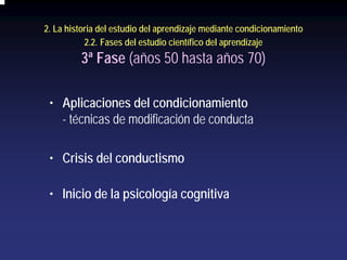 2. La historia del estudio del aprendizaje mediante condicionamiento
           2.2. Fases del estudio científico del aprendizaje
         3ª Fase (años 50 hasta años 70)

 • Aplicaciones del condicionamiento
   - técnicas de modificación de conducta

 • Crisis del conductismo

 • Inicio de la psicología cognitiva
 