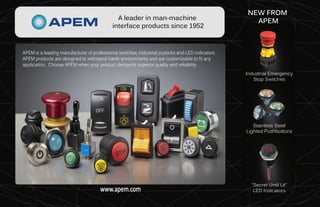 www.apem.com
www.apem.com
NEW FROM
APEM
Industrial Emergency
Stop Switches
Stainless Steel
Lighted Pushbuttons
“Secret Until Lit”
LED Indicators
APEM is a leading manufacturer of professional switches, industrial joysticks and LED indicators.
APEM products are designed to withstand harsh environments and are customizable to fit any
application. Choose APEM when your product demands superior quality and reliability.
A leader in man-machine
interface products since 1952
 