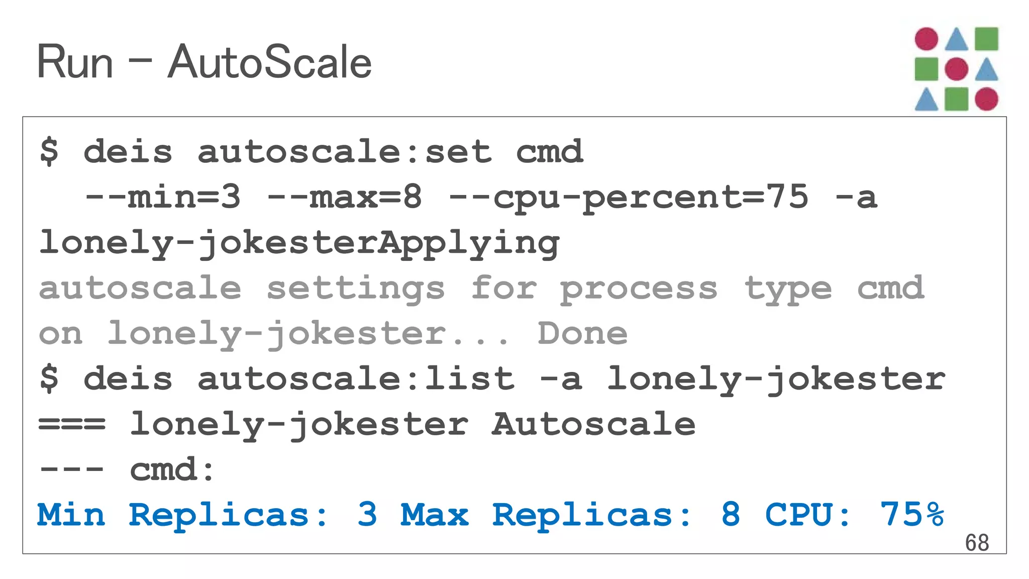 $ deis autoscale:set cmd
--min=3 --max=8 --cpu-percent=75 -a
lonely-jokesterApplying
autoscale settings for process type cmd
on lonely-jokester... Done
$ deis autoscale:list -a lonely-jokester
=== lonely-jokester Autoscale
--- cmd:
Min Replicas: 3 Max Replicas: 8 CPU: 75%
 