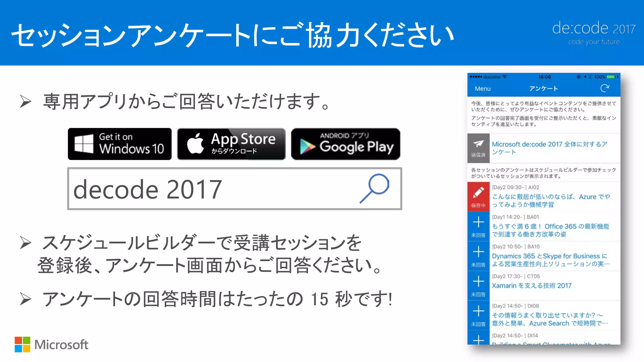 セッションアンケートにご協力ください
 専用アプリからご回答いただけます。
decode 2017
 スケジュールビルダーで受講セッションを
登録後、アンケート画面からご回答ください。
 アンケートの回答時間はたったの 15 秒です!
 