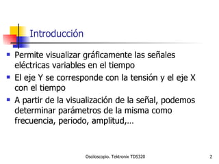 Introducción Permite visualizar gráficamente las señales eléctricas variables en el tiempo El eje Y se corresponde con la tensión y el eje X con el tiempo A partir de la visualización de la señal, podemos determinar parámetros de la misma como frecuencia, periodo, amplitud,… 
