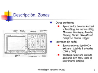 Descripción. Zonas Otros controles Aparecen los botones Autoset y  Run/Stop , los menús  Utility ,  Measure ,  Hardcopy ,  Acquire ,  Display ,  Cursor ,  Save/Recall   Setup  y el control  Toggle Entradas de señal Son conectores tipo BNC y existe un total de 2 entradas ( CH1  y  CH2 ) También existe una entrada adicional  EXT TRIG   para el sincronismo externo 