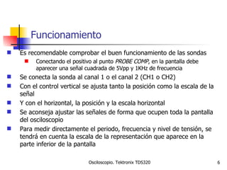 Funcionamiento Es recomendable comprobar el buen funcionamiento de las sondas Conectando el positivo al punto  PROBE COMP , en la pantalla debe aparecer una señal cuadrada de 5Vpp y 1KHz de frecuencia Se conecta la sonda al canal 1 o el canal 2 (CH1 o CH2) Con el control vertical se ajusta tanto la posición como la escala de la señal Y con el horizontal, la posición y la escala horizontal Se aconseja ajustar las señales de forma que ocupen toda la pantalla del osciloscopio Para medir directamente el periodo, frecuencia y nivel de tensión, se tendrá en cuenta la escala de la representación que aparece en la parte inferior de la pantalla 