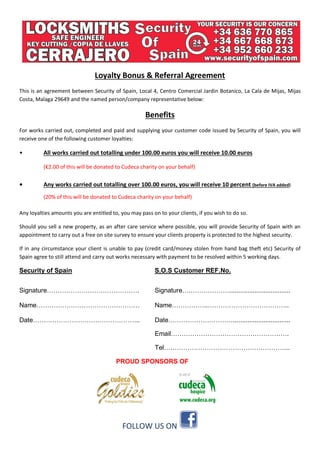 Loyalty Bonus & Referral Agreement
This is an agreement between Security of Spain, Local 4, Centro Comercial Jardin Botanico, La Cala de Mijas, Mijas
Costa, Malaga 29649 and the named person/company representative below:
Benefits
For works carried out, completed and paid and supplying your customer code issued by Security of Spain, you will
receive one of the following customer loyalties:
• All works carried out totalling under 100.00 euros you will receive 10.00 euros
(€2.00 of this will be donated to Cudeca charity on your behalf)
• Any works carried out totalling over 100.00 euros, you will receive 10 percent (before IVA added)
(20% of this will be donated to Cudeca charity on your behalf)
Any loyalties amounts you are entitled to, you may pass on to your clients, if you wish to do so.
Should you sell a new property, as an after care service where possible, you will provide Security of Spain with an
appointment to carry out a free on site survey to ensure your clients property is protected to the highest security.
If in any circumstance your client is unable to pay (credit card/money stolen from hand bag theft etc) Security of
Spain agree to still attend and carry out works necessary with payment to be resolved within 5 working days.
Security of Spain S.O.S Customer REF.No.
Signature……………………………………. Signature….………………..................................
Name………………………………………… Name……………..………………………………..
Date………………………………………….. Date…………………………................................
Email……………………………………………….
Tel…………………………………………………..
PROUD SPONSORS OF
FOLLOW US ON
 