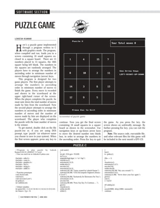 S O F T W A R E S E C T I O N
ELECTRONICS FOR YOU JUNE 2003
SOFT WARE SECTION
LOKESH KUMAR
PUZZLEGAME
H
ere’s a puzzle game implemented
through a program written in C
with graphics mode. The program,
when compiled and run, leads you to a
screen containing 16 small squares en-
closed in a square board. There are 15
numbers placed in 15 squares, the 16th
square being left blank. The numbers in
the squares are randomly arranged. The
players have to arrange the numbers in
ascending order in minimum number of
moves through navigation (arrow) keys.
This program is designed for two
game players. The first player attempts to
arrange the numbers in ascending
order in minimum number of moves to
finish the game. Every move is recorded
and shown in the scoreboard at the
upper right-hand corner of the screen.
When the player completes the puzzle, he
must note down the total number of moves
made by him from the scoreboard. Now
the second player attempts to arrange the
numbers in ascending order in minimum
number of moves and the number of
moves made by him are displayed on the
scoreboard. The player who completes
the puzzle with the least number of moves
is the winner.
To get started, double click on the file
puzzle.exe or, if you are using DOS
prompt, type ‘puzzle’ (or whatever name
you choose to save in your system). When
the first screen appears, press any key to
SANI THEO
continue. Now you get the final screen
containing 16 small squares in a square
board as shown in the screenshot. Use
navigation keys or up/down arrow keys
to move the desired number into blank
box, in order to arrange the numbers in
the ascending order. Press Esc key to quit
PUZZLE.C
//Program to play puzzle by Lokesh
Kumar(A.M.I.E.),DOEACC-'A' Level
//One can reach me at clokeshc@yahoo.com
#include<stdio.h>
#include<conio.h>
#include<graphics.h>
#include<dos.h>
#include<string.h>
#include<stdlib.h>
//Function prototypes
void check(void);
void box();
void move(int k,int*);
int getkey();
int valid(int,int);
//Global variables
int game[16]={1,4,15,7,8,10,2,11,14,3,6,13,12,9,5,0};
int chance=0,p=15;
void main()
{
int gd=VGA,gm=VGAHI;
int k,i,j,s;
initgraph(&gd,&gm,"c:tcbgi");
cleardevice();
settextstyle(1,0,3);
setbkcolor(1);
setcolor(14);
settextstyle(3,0,3);
outtextxy(50,140,"Game created by Lokesh Kumar");
outtextxy(50,200,"A.M.I.E(Computer Engineer),Doeacc-
A Level");
outtextxy(50,260,"Exclusively for Electronics For You");
settextstyle(1,0,3);
setcolor(10);
outtextxy(90,400,"Press Any Key To Continue.....");
getch();
cleardevice();
setbkcolor(0);
while(1)
{
box();
k=getkey();
if(k==1)
{
cleardevice();
settextstyle(1,0,7);
setcolor(10);
setbkcolor(6);
outtextxy(30,100,"Hey you coward !");
settextstyle(1,0,5);
outtextxy(5,300," Never show your face again");
getch();
exit(1);
}//end if
if(!valid(p,k))
{
sound(2000); delay(1000); nosound();
continue;
the game. As you press Esc key, the
screen shows an unfriendly message. By
further pressing Esc key, you can exit the
program.
Note. The source code, executable file,
and other relevant files for this game will
be included in the next month’s EFY-CD.
Screenshot of puzzle game
 