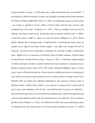 evaluate incidence of cancer . In information age , gender and affected sites were obtained . It
was reported in 2008 the incidence of cancer was alarmingly increasing with the mean incidence
of 15.04 per 100,000 in 2000-2004 ( Zeb et al ., 2008 ). It is elaborated among every nine women
, one woman is expected to be the sufferer of breast cancer and this ratio increases after
menopausal age of 45 years ( Rasheed et al ., 2013 ). There are multiple causes and risk for
suffering from breast cancer but the family history due to mutation in breast cancer 1 ( BRCA
1) and breast cancer 2 ( BRCA 2 ) genes is a central key factor ( Siddique et al .,2014 ). Recent
studies elaborate that environment play an Important role in increasing the breast cancer for
example due to high fat diet breast tissues compact , Late night work changes the level of
melatonin , By using of oral contraceptives, Sedentary life style due to higher socioeconomic
status , Higher level of sex hormones in the blood stream of alcohol consumer , Women smoke
less than 20 years or before delivery a baby ( Tariq et al., 2013 ). Furthermore reduced number
of female oncologists and lake of medical facilities for timely treatment is concerning issue in
Pakistan (American cancer society 2013). The another important highlighted aspect of breast
cancer is age. In Pakistan the high rate of breast cancer in middle age women of average age 48
years whereas in western countries the breast cancer is mostly common in old age after 60 years.
Therefore these two factors have important relationship to the occurrence of breast cancer in
Pakistani females. Another factor include is over exposure to estrogen due to early period of
twelve years , Late menopause after 55 years , late child birth after 30 years or no child birth ,
previous breast benign lesion of one breast that have metastasized to another non diseased breast
, previous chest radiation mostly at the time of adolescence are at a high risk , due to continuous
growth of chest ( Shaukat et al., 2013). In worldwide one million new cases female breast cancer
are diagnosed each year. Breast cancer is the most common neoplasm in women . 4.7 million
 