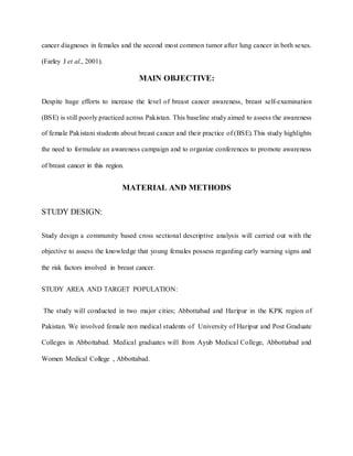 cancer diagnoses in females and the second most common tumor after lung cancer in both sexes.
(Farley J et al., 2001).
MAIN OBJECTIVE:
Despite huge efforts to increase the level of breast cancer awareness, breast self-examination
(BSE) is still poorly practiced across Pakistan. This baseline study aimed to assess the awareness
of female Pakistani students about breast cancer and their practice of (BSE).This study highlights
the need to formulate an awareness campaign and to organize conferences to promote awareness
of breast cancer in this region.
MATERIAL AND METHODS
STUDY DESIGN:
Study design a community based cross sectional descriptive analysis will carried out with the
objective to assess the knowledge that young females possess regarding early warning signs and
the risk factors involved in breast cancer.
STUDY AREA AND TARGET POPULATION:
The study will conducted in two major cities; Abbottabad and Haripur in the KPK region of
Pakistan. We involved female non medical students of University of Haripur and Post Graduate
Colleges in Abbottabad. Medical graduates will from Ayub Medical College, Abbottabad and
Women Medical College , Abbottabad.
 