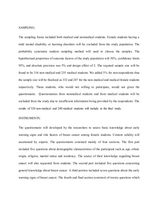 SAMPLING:
The sampling frame included both medical and nonmedical students. Female students having a
mild mental disability or learning disorders will be excluded from the study population. The
probability systematic random sampling method will used to choose the samples. The
hypothesized proportion of outcome factors of the study population will 50%, confidence limits
95%, and absolute precision was 5% and design effect of 2. The required sample size will be
found to be 316 non-medical and 235 medical students. We added 5% for non-respondents thus
the sample size will be finalized as 332 and 247 for the non-medical and medical female students
respectively. Those students, who would not willing to participate, would not given the
questionnaire. Questionnaires from nonmedical students and from medical students will be
excluded from the study due to insufficient information being provided by the respondents. The
results of 326 non-medical and 240 medical students will include in the final study.
INSTRUMENTS:
The questionnaire will developed by the researchers to assess basic knowledge about early
warning signs and risk factors of breast cancer among female students. Content validity will
ascertained by experts. The questionnaire consisted mainly of four sections. The first part
included five questions about demographic characteristics of the participant such as age, ethnic
origin, religion, marital status and residency. The source of their knowledge regarding breast
cancer will also requested from students. The second part included five questions concerning
general knowledge about breast cancer. A third portion included seven questions about the early
warning signs of breast cancer. The fourth and final section consisted of twenty questions which
 