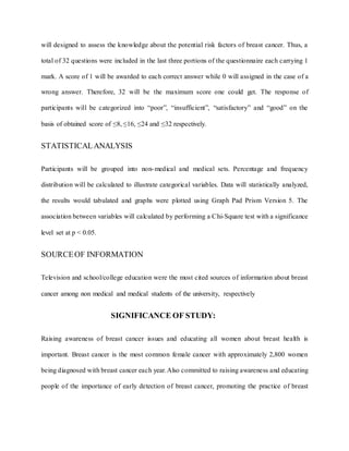 will designed to assess the knowledge about the potential risk factors of breast cancer. Thus, a
total of 32 questions were included in the last three portions of the questionnaire each carrying 1
mark. A score of 1 will be awarded to each correct answer while 0 will assigned in the case of a
wrong answer. Therefore, 32 will be the maximum score one could get. The response of
participants will be categorized into “poor”, “insufficient”, “satisfactory” and “good” on the
basis of obtained score of ≤8, ≤16, ≤24 and ≤32 respectively.
STATISTICALANALYSIS
Participants will be grouped into non-medical and medical sets. Percentage and frequency
distribution will be calculated to illustrate categorical variables. Data will statistically analyzed,
the results would tabulated and graphs were plotted using Graph Pad Prism Version 5. The
association between variables will calculated by performing a Chi-Square test with a significance
level set at p < 0.05.
SOURCEOF INFORMATION
Television and school/college education were the most cited sources of information about breast
cancer among non medical and medical students of the university, respectively
SIGNIFICANCE OF STUDY:
Raising awareness of breast cancer issues and educating all women about breast health is
important. Breast cancer is the most common female cancer with approximately 2,800 women
being diagnosed with breast cancer each year.Also committed to raising awareness and educating
people of the importance of early detection of breast cancer, promoting the practice of breast
 