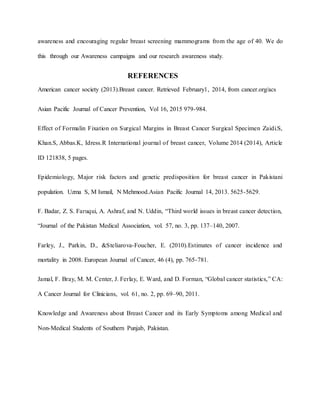 awareness and encouraging regular breast screening mammograms from the age of 40. We do
this through our Awareness campaigns and our research awareness study.
REFERENCES
American cancer society (2013).Breast cancer. Retrieved February1, 2014, from cancer.org/acs
Asian Pacific Journal of Cancer Prevention, Vol 16, 2015 979-984.
Effect of Formalin Fixation on Surgical Margins in Breast Cancer Surgical Specimen Zaidi.S,
Khan.S, Abbas.K, Idress.R International journal of breast cancer, Volume 2014 (2014), Article
ID 121838, 5 pages.
Epidemiology, Major risk factors and genetic predisposition for breast cancer in Pakistani
population. Uzma S, M Ismail, N Mehmood.Asian Pacific Journal 14, 2013. 5625-5629.
F. Badar, Z. S. Faruqui, A. Ashraf, and N. Uddin, “Third world issues in breast cancer detection,
“Journal of the Pakistan Medical Association, vol. 57, no. 3, pp. 137–140, 2007.
Farley, J., Parkin, D., &Steliarova-Foucher, E. (2010).Estimates of cancer incidence and
mortality in 2008. European Journal of Cancer, 46 (4), pp. 765-781.
Jamal, F. Bray, M. M. Center, J. Ferlay, E. Ward, and D. Forman, “Global cancer statistics,” CA:
A Cancer Journal for Clinicians, vol. 61, no. 2, pp. 69–90, 2011.
Knowledge and Awareness about Breast Cancer and its Early Symptoms among Medical and
Non-Medical Students of Southern Punjab, Pakistan.
 