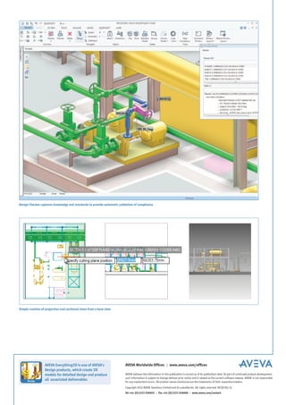 Simple creation of projection and sectional views from a base view
AVEVA believes the information in this publication is correct as of its publication date. As part of continued product development,
such information is subject to change without prior notice and is related to the current software release. AVEVA is not responsible
for any inadvertent errors. All product names mentioned are the trademarks of their respective holders.
Copyright 2012 AVEVA Solutions Limited and its subsidiaries. All rights reserved. AE3D/DS/12.
Tel +44 (0)1223 556655 | Fax +44 (0)1223 556666 | www.aveva.com/contact
AVEVA Worldwide Offices | www.aveva.com/officesAVEVA Everything3D is one of AVEVA’s
Design products, which create 3D
models for detailed design and produce
all associated deliverables
Design Checker captures knowledge and standards to provide automatic validation of compliance
 