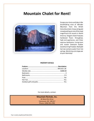 Flyer created using Microsoft Word2013
Mountain Chalet for Rent!
Escape yourstressandtake inthe
breathtaking view of Whistler
Mountain from this British
Columbiachalet.Enjoyskiingand
snowboardingononeof the most
magnificent ski resorts in North
America. Elegant chalet features
hardwood floors throughout,
high-end appliances, and three
spacious bedrooms. Living room
and master bedroom feature
woodburningfireplace.Backyard
hot tub contains water from hot
springs.Worldclassski slopesare
at your doorstep!
PROPERTY DETAILS
Feature..................................................................Description
Location................................................................Whistler,BC
Weekly rate................................................................ $2000.00
Bedrooms ..............................................................................3
Bathrooms.......................................................................... 2.5
Pool.................................................................................... No
Hot Tub.............................................................................. Yes
Outdoor grill and patio........................................................ Yes
For more details, contact:
Mountain Rentals, Inc.
44 West Elm Drive
Vancouver, BC V6R 2L7
Phone: (250) 555-2765
 