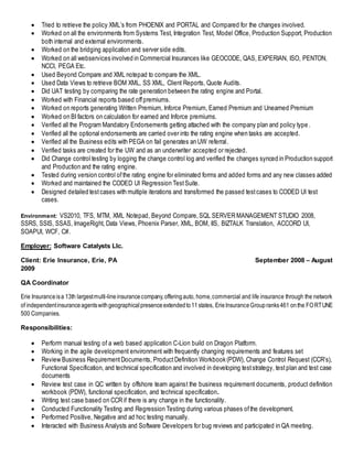  Tried to retrieve the policy XML’s from PHOENIX and PORTAL and Compared for the changes involved.
 Worked on all the environments from Systems Test, Integration Test, Model Office, Production Support, Production
both internal and external environments.
 Worked on the bridging application and server side edits.
 Worked on all webservices involved in Commercial Insurances like GEOCODE, QAS, EXPERIAN, ISO, PENTON,
NCCI, PEGA Etc.
 Used Beyond Compare and XML notepad to compare the XML.
 Used Data Views to retrieve BOM XML, SS XML, Client Reports, Quote Audits.
 Did UAT testing by comparing the rate generation between the rating engine and Portal.
 Worked with Financial reports based offpremiums.
 Worked on reports generating Written Premium, Inforce Premium, Earned Premium and Unearned Premium
 Worked on BIfactors on calculation for earned and Inforce premiums.
 Verified all the Program Mandatory Endorsements getting attached with the company plan and policy type .
 Verified all the optional endorsements are carried over into the rating engine when tasks are accepted.
 Verified all the Business edits with PEGA on fail generates an UW referral.
 Verified tasks are created for the UW and as an underwriter accepted or rejected.
 Did Change control testing by logging the change control log and verified the changes synced in Production support
and Production and the rating engine.
 Tested during version control ofthe rating engine for eliminated forms and added forms and any new classes added
 Worked and maintained the CODED UI Regression TestSuite.
 Designed detailed testcases with multiple iterations and transformed the passed testcases to CODED UI test
cases.
Environment: VS2010, TFS, MTM, XML Notepad, Beyond Compare,SQL SERVER MANAGEMENT STUDIO 2008,
SSRS, SSIS, SSAS, ImageRight, Data Views, Phoenix Parser, XML, BOM, IIS, BIZTALK Translation, ACCORD UI,
SOAPUI, WCF, C#.
Employer: Software Catalysts Llc.
Client: Erie Insurance, Erie, PA September 2008 – August
2009
QA Coordinator
Erie Insuranceisa 13th largestmulti-lineinsurancecompany,offeringauto, home,commercial and life insurance through the network
of independentinsuranceagentswithgeographicalpresenceextendedto11states, ErieInsuranceGroupranks461 onthe FORTUNE
500 Companies.
Responsibilities:
 Perform manual testing of a web based application C-Lion build on Dragon Platform.
 Working in the agile development environment with frequently changing requirements and features set
 Review Business RequirementDocuments, ProductDefinition Workbook (PDW), Change Control Request (CCR’s),
Functional Specification, and technical specification and involved in developing teststrategy, testplan and test case
documents
 Review test case in QC written by offshore team against the business requirement documents, product definition
workbook (PDW), functional specification, and technical specification.
 Writing test case based on CCR if there is any change in the functionality.
 Conducted Functionality Testing and Regression Testing during various phases ofthe development.
 Performed Positive, Negative and ad hoc testing manually.
 Interacted with Business Analysts and Software Developers for bug reviews and participated in QA meeting.
 