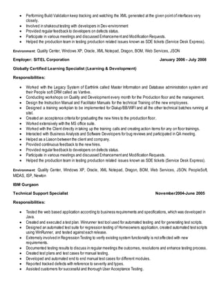  Performing Build Validation keep tracking and watching the XML generated at the given pointofinterfaces very
closely.
 Involved in shakeouttesting with developers in Dev-environment
 Provided regular feedback to developers on defects status.
 Participate in various meetings and discussed Enhancementand Modification Requests.
 Helped the production team in testing production related issues known as SDE tickets (Service Desk Express).
Environment: Quality Center, Windows XP, Oracle, XML Notepad, Dragon, BOM, Web Services, JSON
Employer: SITEL Corporation January 2006 - July 2008
Globally Certified Learning Specialist (Learning & Development)
Responsibilities:
 Worked with the Legacy System of Earthlink called Master Information and Database administration system and
their People soft CRM called as Vantive.
 Conducting workshops on Quality and Development every month for the Production floor and the management.
 Design the Instruction Manual and Facilitator Manuals for the technical Training of the new employees.
 Designed a training workplan to be implemented for Dialup/BB/WIFI and all the other technical batches running at
sitel.
 Created an acceptence criteria for graduating the new hires to the production floor.
 Worked extensively with the MS office suite.
 Worked with the Client directly in taking up the training calls and creating action items for any on floor trainings.
 Interacted with Business Analysts and Software Developers for bug reviews and participated in QA meeting.
 Helped as a Liason between the client and company.
 Provided continuous feedback to the new hires.
 Provided regular feedback to developers on defects status.
 Participate in various meetings and discussed Enhancementand Modification Requests.
 Helped the production team in testing production related issues known as SDE tickets (Service Desk Express).
Environment: Quality Center, Windows XP, Oracle, XML Notepad, Dragon, BOM, Web Services, JSON. PeopleSoft,
MIDAS, ISP, Newton
IBM Gurgaon
Technical Support Specialist November2004-June 2005
Responsibilities:
 Tested the web based application according to business requirements and specifications, which was developed in
Java.
 Created and executed a testplan. Winrunner test tool used for automated testing and for generating test scripts.
 Designed an automated test suite for regression testing of Homeowners application, created automated testscripts
using WinRunner, and tested againsteach release.
 Extremely involved in Regression Testing to verify existing system functionality is noteffected with new
requirements.
 Documented testing results to discuss in regular meetings the outcomes, resolutions and enhance testing process.
 Created test plans and test cases for manual testing.
 Developed and automated end to end manual test cases for different modules.
 Reported tracked defects with reference to severity and types.
 Assisted customers for successful and thorough User Acceptance Testing.
 