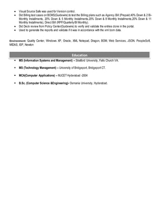  Visual Source Safe was used for Version control.
 Did Billing test cases on BCMS(Guidewire) to test the Billing plans such as Agency Bill (Prepaid,40% Down & 2 Bi-
Monthly Installments, 20% Down & 5 Monthly Installments,20% Down & 8 Monthly Installments,20% Down & 11
Monthly Installments), Direct Bill (RPP/Quarterly/BI Monthly).
 Did Deck review from Policy Center(Guidewire) to verify and validate the entries done in the portal.
 Used to generate the reports and validate if it was in accordance with the xml bom data.
Environment: Quality Center, Windows XP, Oracle, XML Notepad, Dragon, BOM, Web Services, JSON. PeopleSoft,
MIDAS, ISP, Newton
 MS (Information Systems and Management) – Stratford University, Falls Church VA.
 MS (Technology Management) – University of Bridgeport, Bridgeport CT.
 MCA(Computer Applications) – MJCET Hyderabad -2004
 B.Sc. (Computer Science &Engineering)- Osmania University, Hyderabad.
Education
 