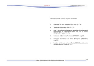 Acompanhamento Conjuntural – 9/2011




Compõem o presente Anexo os seguintes documentos:




(i)     Gráficos do PIB no 2º trimestre de 2011 (págs. 12 a 14);

(ii)    Tabelas de Política Fiscal (págs. 15 a 17);

(ii)    Brasil e Bahia: Evolução Mensal dos Saldos das Admissões menos
        Desligamentos de Trabalhadores regidos pela CLT, no período
        2010-julho 2011 (págs. 18 a 21);

(iii)   Indicadores de Economias Avançadas (08/09/2011) (pág. 22);

(iv)    Indicadores Econômicos de Países Emergentes (08/09/2011)
        (pág. 23); e

(vi     Relatório de Mercado do Banco Central/GERIN Expectativas de
        Mercado (02/09/2011) (pág. 24 a 27).




                                                                                11
 