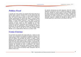 Acompanhamento Conjuntural – 9/2011




                                                                           As reservas internacionais em julho totalizaram US$ 346,1 bilhões,
Política Fiscal                                                            registrando incremento de US$ 10,4 bilhões em relação ao verificado
                                                                           em junho, resultado da compra líquida de US$ 6,6 bilhões realizada
A situação das contas públicas nos primeiros sete meses deste ano é        pelo Banco Central no mercado doméstico de câmbio. A despeito das
positiva, tendo o governo cumprido 78% da meta original para este          recorrentes intervenções do Banco Central no mercado cambial e da
ano. O déficit nominal de 12 meses é o menor desde novembro de             deterioração do cenário internacional, a moeda brasileira continua
2008. Por conta do ingresso líquido de mais de R$ 10 bilhões em            valorizada. Segundo o Relatório de Mercado do Banco Central, o
receitas extraordinárias nos últimos dois meses, o governo decidiu         mercado espera que o dólar termine o ano cotado em R$ 1,60.
elevar a meta do superávit primário de R$ 117,8 bilhões para R$ 127,8
bilhões. O cenário externo preocupa e deve atingir a economia
brasileira. O governo, no entanto, manteve projeções otimistas para
orçamento do setor público de 2012, baseadas em um maior
crescimento econômico, impulsionado pela demanda doméstica, com
aumento da taxa de investimento, e pela recuperação do comércio
internacional. As principais estimativas usadas no orçamento de 2012
foram: (i) IPCA, 4,8%; (ii) PIB real, 5%; (iii) Taxa de Câmbio média
R$/US$, 1,64; (iv) Salário Mínimo, R$ 619,21 e (vi) Selic, 12,5%.


Contas Externas
No acumulado dos primeiros sete meses deste ano, o saldo em conta
corrente, que compreende os resultados da balança comercial e das
contas serviços, rendas e transferências unilaterais, foi deficitário em
US$ 28,9 bilhões. No acumulado dos últimos 12 meses, o déficit
alcançou US$ 47,9 bilhões (2,1% do PIB), confirmando a tendência de
deterioração das contas externas após o estopim da crise de 2008,
porém num ritmo menos intenso nos últimos meses. O crescimento dos
déficits nas contas serviços e rendas, em função, respectivamente, da
expansão das remessas de lucros e dividendos e das maiores
despesas com viagens internacionais, explica a evolução negativa do
saldo em conta corrente. A expectativa do mercado é de aumento do
déficit em conta corrente nos próximos meses, alcançando US$ 57,9
bilhões no final do ano.


                                                                                                                                                   2
 