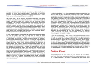 Acompanhamento Conjuntural – 9/2011




em curso de esfriamento da atividade doméstica, que já se manifesta, por
exemplo, no recuo das projeções para o crescimento da economia                A inflação medida pelo IPCA voltou a acelerar em agosto, apresentando alta
brasileira. O Copom também considerou a revisão do cenário para a política    de 0,37% ante alta de 0,16% em julho. De acordo com o IBGE, a elevação
fiscal, que aumentou o superávit primário para 2011.                          dos preços no mês decorreu da elevação dos alimentos, que haviam
                                                                              apresentado queda de 0,34% em julho. Neste mês, os alimentos voltaram a
De acordo com a ata da reunião, divulgada no dia 08/09, um cenário            subir de forma significativa (+0,72%), causando impacto de 0,17 p.p. (cerca
analisado pelos Membros do Comitê admite que a atual deterioração do          de 45% do índice do mês). O principal item de aumento foi carnes, que
cenário internacional cause um impacto sobre a economia brasileira            subiu 1,84%. Outro grupo que pressionou o IPCA em agosto foi Habitação,
equivalente a um quarto do impacto observado durante a crise internacional    que registrou alta de 0,32% no mês, com destaque para os itens de aluguel
de 2008/2009. Além disso, supõe que seja mais persistente do que a            residencial e taxa de água e esgoto. Já as despesas com transportes se
verificada naquele período, porém menos aguda, sem observância de             destacaram pela deflação de 0,11%, por conta da redução de preços das
eventos extremos. Nesse cenário, a atividade econômica doméstica deverá       tarifas aéreas, automóveis novos, tarifas de ônibus interestaduais, dos
desacelerar e a taxa de inflação se posicionará em patamar inferior ao que    seguros de veículos e da gasolina. No acumulado dos primeiros oito meses
seria observado caso não fosse considerado o efeito da crise internacional.   deste ano, o IPCA contabiliza alta 4,42%, ficando acima dos 3,14%
Esse cenário, que considera sinais favoráveis para a inflação, levou o        registrados em igual período de 2010. Em 12 meses o IPCA alcançou
Comitê a decidir pela redução da taxa de juros.                               7,23%, o mais alto valor desde junho de 2005, situando-se acima do
                                                                              intervalo superior da meta de inflação.
A maior queixa de alguns economistas não foi por conta da redução da taxa
de juros de 12,5% para 12%, que não tem o poder de alterar                    A partir de abril deste ano, o IBGE passou a divulgar mensalmente o Índice
substancialmente a trajetória da inflação, muito menos o rumo da economia.    de Preço ao Produtor (IPP), que mede a evolução dos preços de produtos
A maior parte das críticas à decisão do Banco Central diz respeito à          “na porta da fábrica”, sem impostos e sem frete, de 23 setores da indústria
possível perda de autonomia da Instituição, que pode ter posto em xeque       de transformação. O período de divulgação tem defasagem de dois meses.
sua credibilidade e independência ao ceder às pressões do Executivo. No       Em julho de 2011, o IPP registrou alta de 0,07%, ante deflação de 0,65%
entanto, é preciso refletir melhor sobre as condições de autonomia do         em junho. As quatro maiores variações observadas em julho se deram entre
Banco Central, bem como a respeito da necessidade perene de auto-             os produtos compreendidos nas seguintes atividades industriais: fabricação
afirmação da Instituição. No início do ano, quando a inflação deu sinais de   de couros e calçados (+2,65%), fabricação de bebidas (+1,89%), produtos
alta, o Banco Central promoveu a elevação da taxa básica de juros, com        alimentícios (+1,35%) e máquinas e aparelhos elétricos (+0,91%). No ano, o
alta de 0,5 p.p na reunião de janeiro, após ter ficado mais de quatro meses   IPP registra alta de 0,63% e no acumulado de 12 meses até julho, 4,87%.
estável. Na reunião seguinte, em março, mais uma vez o Banco Central
aumentou os juros em 0,5 p.p. Agora, com a percepção do agravamento da
crise mundial e seus possíveis reflexos sobre a economia doméstica, a
decisão de reduzir os juros reais parece ser correta, mesmo que se
                                                                              Política Fiscal
sacrifique, temporariamente, o cumprimento do centro da meta da inflação
                                                                              O superávit primário do setor público em julho alcançou R$ 13,8 bilhões,
para 2011 ou 2012. Em suma, não parece correto ganhar credibilidade
                                                                              valor muito superior ao registrado em igual mês do ano passado, que foi de
apenas quando se age de forma contracionista, no caso do Banco Central,
                                                                              R$ 1,5 bilhão (ver tabela 1 no anexo). O pagamento de juros no mês foi de
aumentando os juros.


                                                                                                                                                            4
 