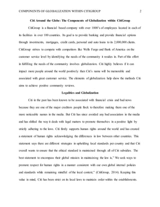 COMPONENTS OF GLOBALIZATION WITHIN CITIGROUP 2
Citi Around the Globe: The Components of Globalization within CitiGroup
CitiGroup is a financial based company with over 1000’s of employees located in each of
its facilities in over 100 countries. Its goal is to provide banking and provide financial options
through investments, mortgages, credit cards, personal and auto loans to its 2,000,000 clients.
CitiGroup strives to compete with competitors like Wells Fargo and Bank of America on the
customer service level by identifying the needs of the community it resides in. Part of this effort
in fulfilling the needs of the community involves globalization. Citi highly believes if it can
impact more people around the world positively then Citi’s name will be memorable and
associated with great customer service. The elements of globalization help show the methods Citi
aims to achieve positive community reviews.
Legalities and Globalization
Citi in the past has been known to be associated with financial crisis and bad news
because they are one of the major creditors people flock to therefore making them one of the
more noticeable names in the media. But Citi has since avoided any bad association in the media
and has shifted the way it deals with legal matters to promote themselves in a positive light by
strictly adhering to the laws. Citi firstly supports human rights around the world and has created
a statement of human rights acknowledging the differences in law between other countries. This
statement says there are different strategies in upholding local standards per country and that Citi
overall wants to ensure that the ethical standard is maintained through all of Citi subsidies. The
best statement to encompass their global mission in maintaining the law is,” We seek ways to
promote respect for human rights in a manner consistent with our own global internal policies
and standards while remaining mindful of the local context,” (CitiGroup, 2014). Keeping this
value in mind, Citi has been strict on its local laws to maintain order within the establishments.
 