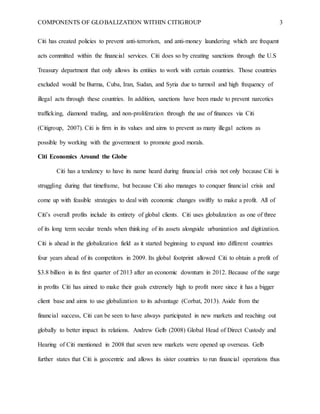 COMPONENTS OF GLOBALIZATION WITHIN CITIGROUP 3
Citi has created policies to prevent anti-terrorism, and anti-money laundering which are frequent
acts committed within the financial services. Citi does so by creating sanctions through the U.S
Treasury department that only allows its entities to work with certain countries. Those countries
excluded would be Burma, Cuba, Iran, Sudan, and Syria due to turmoil and high frequency of
illegal acts through these countries. In addition, sanctions have been made to prevent narcotics
trafficking, diamond trading, and non-proliferation through the use of finances via Citi
(Citigroup, 2007). Citi is firm in its values and aims to prevent as many illegal actions as
possible by working with the government to promote good morals.
Citi Economics Around the Globe
Citi has a tendency to have its name heard during financial crisis not only because Citi is
struggling during that timeframe, but because Citi also manages to conquer financial crisis and
come up with feasible strategies to deal with economic changes swiftly to make a profit. All of
Citi’s overall profits include its entirety of global clients. Citi uses globalization as one of three
of its long term secular trends when thinking of its assets alongside urbanization and digitization.
Citi is ahead in the globalization field as it started beginning to expand into different countries
four years ahead of its competitors in 2009. Its global footprint allowed Citi to obtain a profit of
$3.8 billion in its first quarter of 2013 after an economic downturn in 2012. Because of the surge
in profits Citi has aimed to make their goals extremely high to profit more since it has a bigger
client base and aims to use globalization to its advantage (Corbat, 2013). Aside from the
financial success, Citi can be seen to have always participated in new markets and reaching out
globally to better impact its relations. Andrew Gelb (2008) Global Head of Direct Custody and
Hearing of Citi mentioned in 2008 that seven new markets were opened up overseas. Gelb
further states that Citi is geocentric and allows its sister countries to run financial operations thus
 