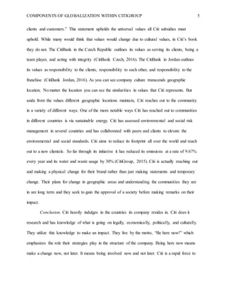 COMPONENTS OF GLOBALIZATION WITHIN CITIGROUP 5
clients and customers.” This statement upholds the universal values all Citi subsidies must
uphold. While many would think that values would change due to cultural values, in Citi’s book
they do not. The CitiBank in the Czech Republic outlines its values as serving its clients, being a
team player, and acting with integrity (CitiBank Czech, 2016). The CitiBank in Jordan outlines
its values as responsibility to the clients, responsibility to each other, and responsibility to the
franchise (CitiBank Jordan, 2016). As you can see company culture transcends geographic
location. No matter the location you can see the similarities in values that Citi represents. But
aside from the values different geographic locations maintain, Citi reaches out to the community
in a variety of different ways. One of the more notable ways Citi has reached out to communities
in different countries is via sustainable energy. Citi has assessed environmental and social risk
management in several countries and has collaborated with peers and clients to elevate the
environmental and social standards. Citi aims to reduce its footprint all over the world and reach
out to a new clientele. So far through its initiative it has reduced its emissions at a rate of 9.67%
every year and its water and waste usage by 30% (CitiGroup, 2015). Citi is actually reaching out
and making a physical change for their brand rather than just making statements and temporary
change. Their plans for change in geographic areas and understanding the communities they are
in are long term and they seek to gain the approval of a society before making remarks on their
impact.
Conclusion. Citi heavily indulges in the countries its company resides in. Citi does it
research and has knowledge of what is going on legally, economically, politically, and culturally.
They utilize this knowledge to make an impact. They live by the motto, “Be here now!” which
emphasizes the role their strategies play in the structure of the company. Being here now means
make a change now, not later. It means being involved now and not later. Citi is a rapid force to
 