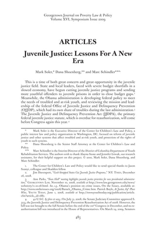 Georgetown Journal on Poverty Law & Policy
Volume XVI, Symposium Issue 2009
483
ARTICLES
Juvenile Justice: Lessons For A New
Era
Mark Soler,* Dana Shoenberg,** and Marc Schindler***1
This is a time of both great concern and great opportunity in the juvenile
justice field. State and local leaders, faced with severe budget shortfalls in a
slowed economy, have begun cutting juvenile justice programs and sending
more youthful offenders to juvenile prisons in order to close budget gaps.2
Meanwhile, the Obama administration is developing federal policy to meet
the needs of troubled and at-risk youth, and reviewing the mission and lead-
ership of the federal Office of Juvenile Justice and Delinquency Prevention
(OJJDP), which had its own share of troubles during the last administration.3
The Juvenile Justice and Delinquency Prevention Act (JJDPA), the primary
federal juvenile justice statute, which is overdue for reauthorization, will come
before Congress again this year. 4
*	 Mark Soler is the Executive Director of the Center for Children’s Law and Policy, a
public interest law and policy organization in Washington, DC, focused on reform of juvenile
justice and other systems that affect troubled and at-risk youth, and protection of the rights of
youth in such systems.
**	 Dana Shoenberg is the Senior Staff Attorney at the Center for Children’s Law and
Policy.
***	 Marc Schindler is the Interim Director of the District of Columbia Department of Youth
Rehabilitation Services. The authors wish to thank Alayna Stone and Jennifer Litwak, our research
assistants, for their helpful support on this project. © 2010, Mark Soler, Dana Shoenberg, and
Marc Schindler.
1. 	 The Center for Children’s Law and Policy would like to send special thanks to Jason
Szanyi, colleague and Skadden fellow.
2. 	 Jim Davenport, “Cash-Strapped States Cut Juvenile Justice Programs,” N.Y. Times, December
26, 2008.
3. 	 Ann Parks, “Town Hall” meeting highlights juvenile justice priorities for new presidential administra-
tion,” Georgetown Law, November 10, 2008, available at http://www.law.georgetown.edu/news/
webstory/11.10.08.html. See, e.g., Obama’s position on crime issues, On the Issues, available at:
http://www.ontheissues.org/2008/Barack_Obama_Crime.htm. Patrick Boyle, At Justice, 84th
Place
Wins, Youth Today, June 1, 2008, available at http://www.youthtoday.org/publication/article.
cfm?article_id=1881.
4. 	 42 U.S.C. § 5601 et seq.; On July 31, 2008, the Senate Judiciary Committee approved S.
3155, the Juvenile Justice and Delinquency Prevention Reauthorization Act of 2008. However, the
bill was not brought to the full Senate before the end of the 110th
Congress in December, and no re-
authorization bill was introduced in the House of Representatives. On March 24, 2009, Senators
 