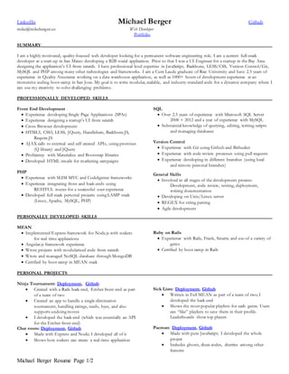 Michael Berger Resume Page 1/2
LinkedIn Michael Berger Github
mike@mikeberger.us Web Developer
Portfolio
SUMMARY
I am a highly motivated, quality-focused web developer looking for a permanent software engineering role. I am a current full-stack
developer at a start-up in San Mateo developing a B2B social application. Prior to that I was a UI Engineer for a startup in the Bay Area
designing the application’s UI from scratch. I have professional level expertise in JavaScript, Backbone, LESS/CSS, Version Control/Git,
MySQL and PHP among many other technologies and frameworks. I am a Cum Laude graduate of Rice University and have 2.5 years of
experience in Quality Assurance working on a data warehouse application, as well as 1000+ hours of development experience at an
immersive coding boot-camp in San Jose. My goal is to write modular, scalable, and industry-standard code for a dynamic company where I
can use my creativity to solve challenging problems.
PROFESSIONALLY DEVELOPED SKILLS
Front End Development
 Experience developing Single Page Applications (SPAs)
 Experience designing a startup’s UI from scratch
 Cross Browser development
 HTML5, CSS3, LESS, JQuery, Handlebars, Backbone.JS,
Require.JS
 AJAX calls to external and self created APIs, using promises
(Q library) and JQuery
 Proficiency with Materialize and Bootstrap libraries
 Developed HTML emails for marketing campaigns
PHP
 Experience with SLIM MVC and CodeIgniter frameworks
 Experience integrating front and back-ends using
RESTFUL routes for a successful user experience
 Developed full stack personal projects using LAMP stack
(Linux, Apache, MySQL, PHP)
SQL
 Over 2.5 years of experience with Microsoft SQL Server
2008 + 2012 and a year of experience with MySQL
 Substantial knowledge of querying, editing, writing scripts
and managing databases
Version Control
 Experience with Git using Github and Bitbucket
 Experience with code review processes using pull requests
 Experience developing in different branches (using local
and remote personal branches)
General Skills
 Involved in all stages of the development process:
Development, code review, testing, deployment,
writing documentation
 Developing on Unix/Linux server
 REGEX for string parsing
 Agile development
PERSONALLY DEVELOPED SKILLS
MEAN
 Implemented Express framework for Node.js with sockets
for real time applications
 Angular.js framework experience
 Wrote projects with modularized code from scratch
 Wrote and managed NoSQL database through MongoDB
 Certified by boot camp in MEAN stack
Ruby on Rails
 Experience with Rails, Frank, Sinatra and use of a variety of
gems
 Certified by boot camp in Rails
PERSONAL PROJECTS
Ninja Tournament: Deployment, Github
 Created with a Rails back-end, Ember front-end as part
of a team of two
 Created an app to handle a single elimination
tournament, handling ratings, seeds, byes, and also
supports undoing moves
 I developed the back-end (which was essentially an API
for the Ember front-end)
Chat room: Deployment, Github
 Made with Express and Node; I developed all of it
 Shows how sockets can create a real-time application
Sick Lists: Deployment, Github
 Written in Full MEAN as part of a team of two; I
developed the back-end
 Shows the most popular playlists for each genre. Users
can “like” playlists to save them in their profile.
Leaderboards show top players
Pacman: Deployment, Github
 Made with pure JavaScript; I developed the whole
project
 Includes ghosts, cheat-codes, cherries among other
features
 