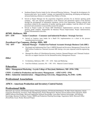 • Southeast Region Practice leader for the Advanced Planning Solutions. Through the development of a
business plan and a “go to market” strategy, am responsible for identifying, developing and deploying
advanced planning solutions to customers from Maine to Florida.
• Served as Project Manager for the acquisition integration activities for an Internet sporting goods
company. This role required coordination of the financial and operational aspects of the business
through the development of information interfaces, service level agreements, business policies and
procedures related to the acquisition of another sporting goods company. Lead the efforts of 9 client
personnel and consultants to successfully execute this project.
• Served as Project Leader for Oracle ERP Distribution implementation activities for an Internet
sporting goods company. Responsible for Business Process Improvement, Project Administration,
Product Documentation activities.
KPMG, Baltimore, MD
8/97 – 5/99 Senior Consultant – Consumer and Industrial Products / Strategic Services
• Served as Logistics team leader for a BaaN IVc implementation at a client in the process-
manufacturing environment.
Sweetheart Cup Company, Owings Mills, MD
7/92 – 8/97 Demand Manager - Foodservice/National Accounts Strategic Business Unit (SBU)
• Developed and Implemented the Class A MRPII Demand and Inventory Management Process for the
$600 million Foodservice /National Accounts SBU during a two year corporate-wide Re-engineering
effort.
• Managed the efforts of 5 Distribution/Inventory Analysts, Demand Planners and 2 Demand Analysts
that serve as support functions for the Demand/Inventory Management Process.
Other
• St Johnsbury, Baltimore, MD – 1/91 – 6/92: Sales and Marketing
• Ford New Holland, Lancaster, PA – 1/90 – 9/91: Material Control Analyst
Education
MBA - Management/Marketing - Loyola College of Maryland, Baltimore, MD (9/94- 5/98)
CPIM - Certified in Production and Inventory Management - APICS (9/92 - 5/94)
BSBA - Industrial Administration - Shippensburg University, Shippensburg, Pa (9/84 - 12/89)
Professional Associations
APICS - American Production and Inventory Control Society
Professional Skills
Microsoft .net, Lawson, JD Edwards Advance Planning Solutions, JD Edwards Distribution, PL/SQL Oracle Education, Oracle
Financials (Purchasing, Inventory, Order Management), Project Management, Business Process Improvement Education, BaaN
MRPII Software Knowledge, Microsoft Application Software Knowledge, Lucas-Bear Software Knowledge, ASI Software
Knowledge, Business Excellence Trainer, MRPII and Production Planning Knowledge, Negotiation Skills, Microsoft Office
(PowerPoint, Excel, Word), Microsoft Project
 