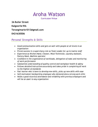 Aroha Watson
Curriculum Virtue
3A Buller Street
Kalgoorlie WA
Terangimarie1013@gmail.com
0421630506
Personal Strengths & Skills
 Good communication skills and gets on well with people at all levels in an
organization
 Proven success in a supervisory role as Team Leader for up to twelve staff
 Experience as Kitchen Hand, Cleaner, Wool Technician, Laundry Assistant,
Factory Hand, Machine operator
 Confident in the organization of workloads, delegation of tasks and monitoring
of work performance
 Substantial understanding of quality control and workplace health & safety
 Follows detailed instructions accurately and takes pride in completing all work
to the highest of standards
 Fast learner who is keen to develop new skills, picks up new skills with ease
 Self-motivated, hardworking employee who demonstrates a strong work ethic
 Holds a good record of attendance and reliability with previous employers and
will be an asset to any organization
 