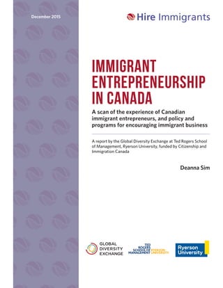 IMMIGRANT
ENTREPRENEURSHIP
IN CANADA
A scan of the experience of Canadian
immigrant entrepreneurs, and policy and
programs for encouraging immigrant business
A report by the Global Diversity Exchange at Ted Rogers School
of Management, Ryerson University, funded by Citizenship and
Immigration Canada
Deanna Sim
December 2015
 