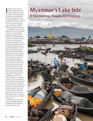 22 October 2015
I
N JUNE, I spent several
weeks in Myanmar as the
student leader of a George
Washington University gradu-
ate student consulting team.
We were asked by our client,
the Myanmar Ministry of Hotels
and Tourism, to evaluate the
Lake Inle region for opportu-
nities to enhance economic
development through tourism.
The Republic of the Union of
Myanmar is the second-largest
country in the Association
of Southeast Asian Nations
(ASEAN). It is bordered on the
north and northeast by China,
on the east and southeast
by Laos and Thailand, on the
south by the Andaman Sea and
the Bay of Bengal and on the
west by Bangladesh and India.
With a fascinating history, a
wealth of beautiful temples,
pagodas, palaces and colonial
architecture, and 100 distinct
ethnic groups that make up
its population of approxi-
mately 60 million, Myanmar
holds significant cultural and
nature-based tourism oppor-
tunities. However, decades
of isolation have prevented
Myanmar’s tourism industry
from leveraging these assets,
especially in comparison to
neighboring countries for
which tourism is an important
economic driver and employ-
ment generator. Since opening
its borders in 2011, Myanmar
has experienced a sharp rise in
visitation, outpacing all other
ASEAN countries in tourism
arrivals growth in 2014. Last
year, the country welcomed
3.08 million visitors, a surge of
more than 50 percent from the
previous year.
While we were there, Lake
Inle was officially inscribed
as Myanmar’s first UNESCO
Biosphere Reserve. The
Myanmar’s Lake Inle
A fascinating, fragile destination
PHOTOS AND TEXT BY PENNY WHITMAN
 