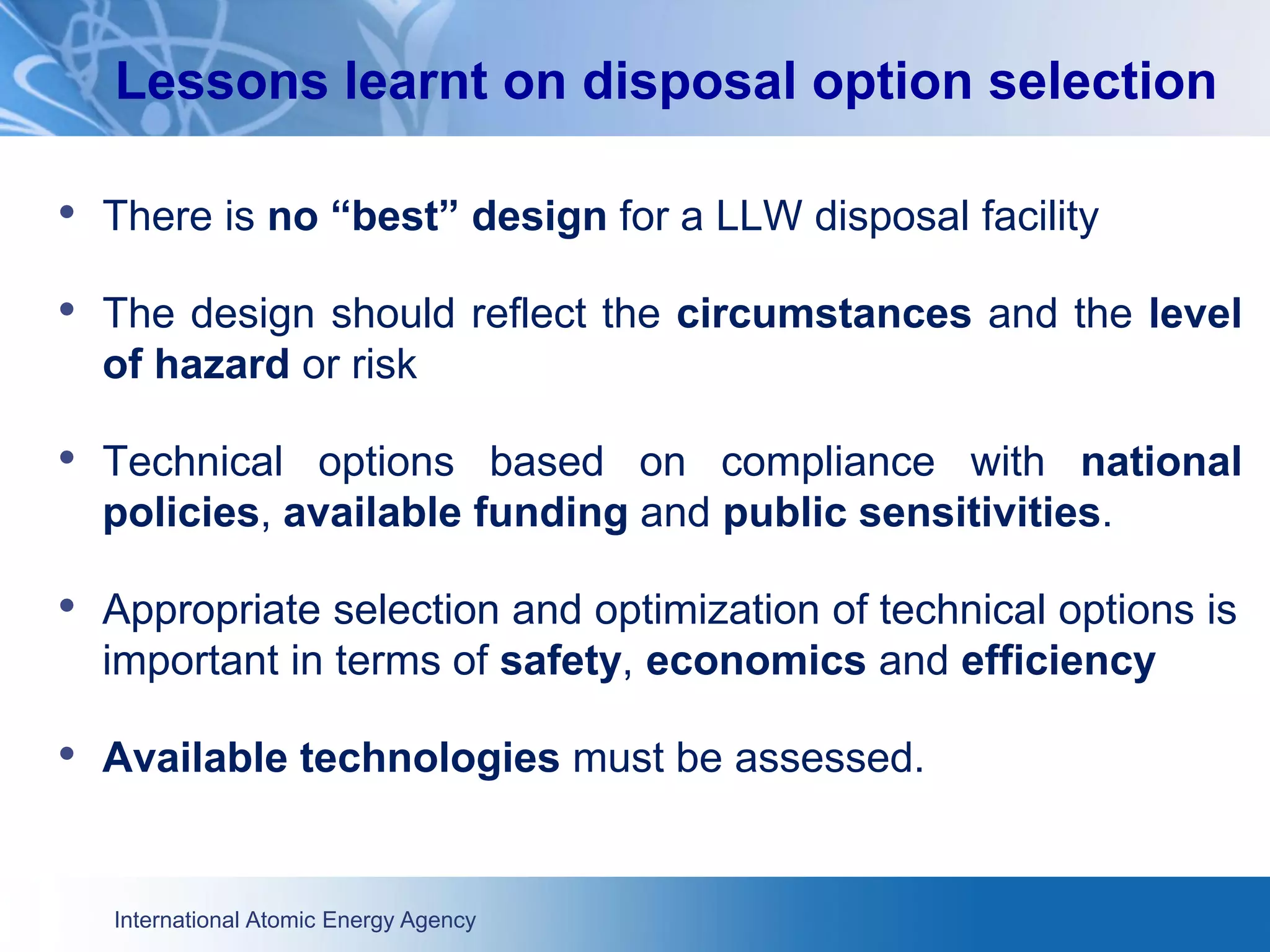 International Atomic Energy Agency
• There is no “best” design for a LLW disposal facility
• The design should reflect the circumstances and the level
of hazard or risk
• Technical options based on compliance with national
policies, available funding and public sensitivities.
• Appropriate selection and optimization of technical options is
important in terms of safety, economics and efficiency
• Available technologies must be assessed.
Lessons learnt on disposal option selection
 