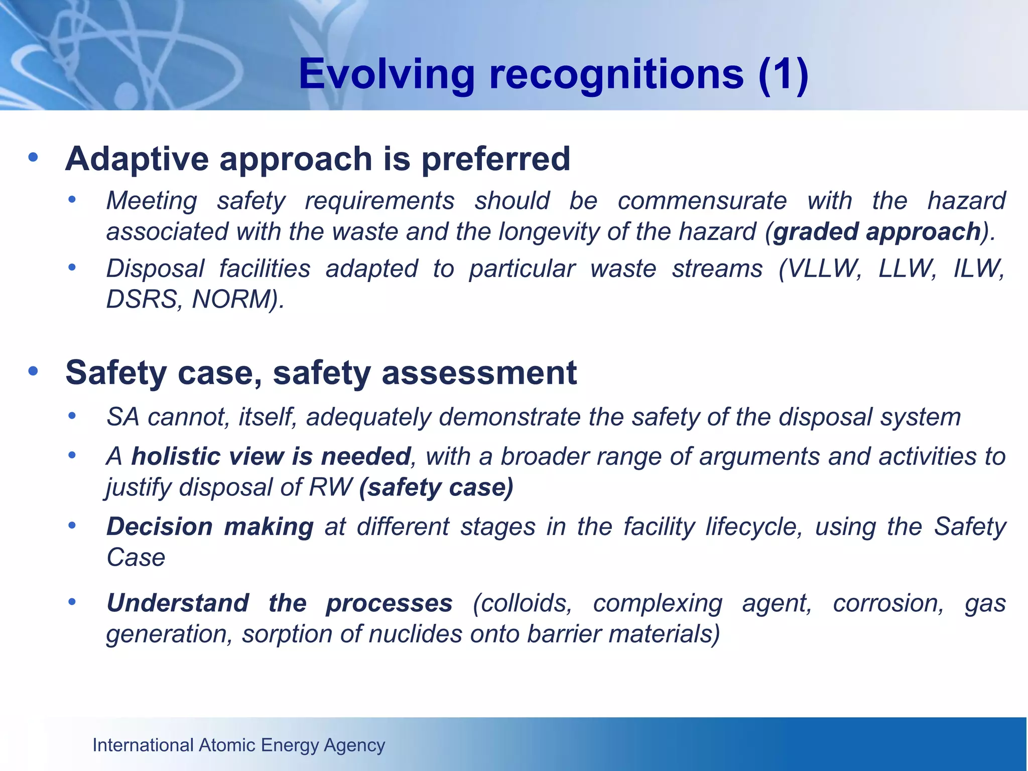 International Atomic Energy Agency
Evolving recognitions (1)
• Adaptive approach is preferred
• Meeting safety requirements should be commensurate with the hazard
associated with the waste and the longevity of the hazard (graded approach).
• Disposal facilities adapted to particular waste streams (VLLW, LLW, ILW,
DSRS, NORM).
• Safety case, safety assessment
• SA cannot, itself, adequately demonstrate the safety of the disposal system
• A holistic view is needed, with a broader range of arguments and activities to
justify disposal of RW (safety case)
• Decision making at different stages in the facility lifecycle, using the Safety
Case
• Understand the processes (colloids, complexing agent, corrosion, gas
generation, sorption of nuclides onto barrier materials)
 