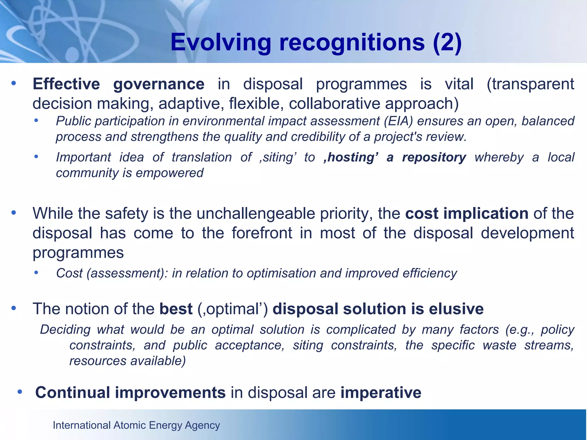 International Atomic Energy Agency
Evolving recognitions (2)
• Effective governance in disposal programmes is vital (transparent
decision making, adaptive, flexible, collaborative approach)
• Public participation in environmental impact assessment (EIA) ensures an open, balanced
process and strengthens the quality and credibility of a project's review.
• Important idea of translation of ‚siting’ to ‚hosting’ a repository whereby a local
community is empowered
• While the safety is the unchallengeable priority, the cost implication of the
disposal has come to the forefront in most of the disposal development
programmes
• Cost (assessment): in relation to optimisation and improved efficiency
• The notion of the best (‚optimal’) disposal solution is elusive
Deciding what would be an optimal solution is complicated by many factors (e.g., policy
constraints, and public acceptance, siting constraints, the specific waste streams,
resources available)
• Continual improvements in disposal are imperative
 