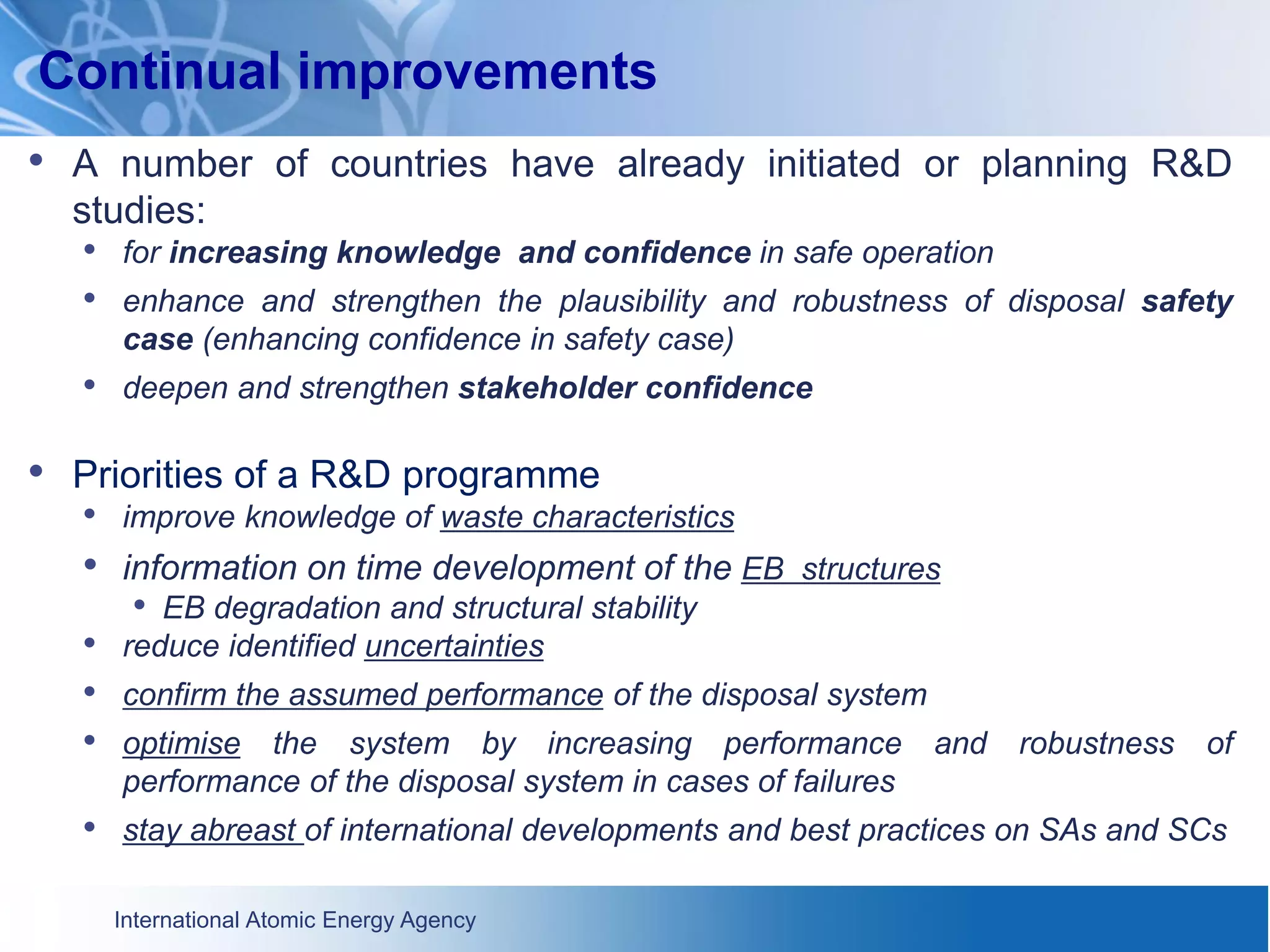 International Atomic Energy Agency
Continual improvements
• A number of countries have already initiated or planning R&D
studies:
• for increasing knowledge and confidence in safe operation
• enhance and strengthen the plausibility and robustness of disposal safety
case (enhancing confidence in safety case)
• deepen and strengthen stakeholder confidence
• Priorities of a R&D programme
• improve knowledge of waste characteristics
• information on time development of the EB structures
• EB degradation and structural stability
• reduce identified uncertainties
• confirm the assumed performance of the disposal system
• optimise the system by increasing performance and robustness of
performance of the disposal system in cases of failures
• stay abreast of international developments and best practices on SAs and SCs
 