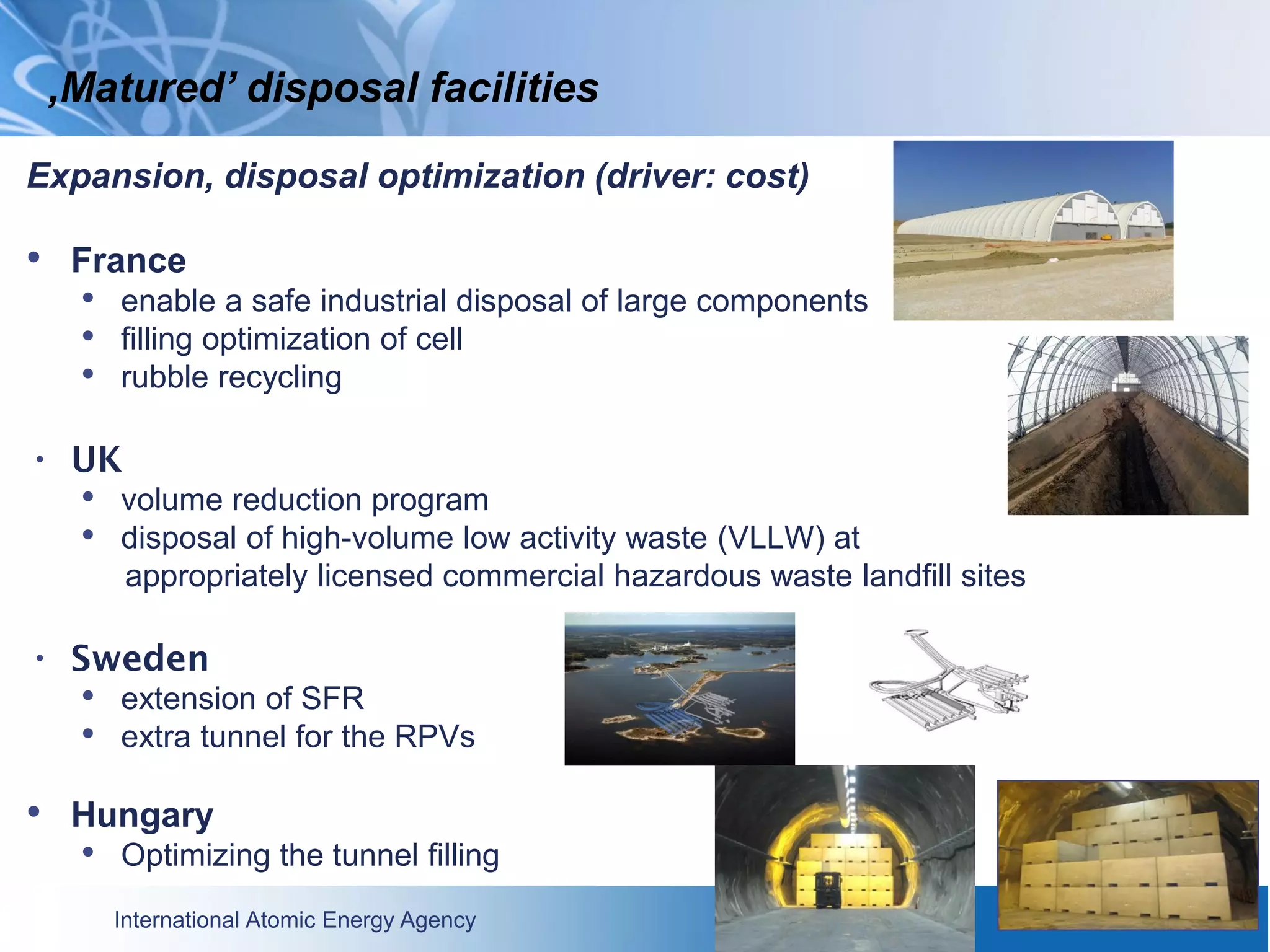 International Atomic Energy Agency
Expansion, disposal optimization (driver: cost)
• France
• enable a safe industrial disposal of large components
• filling optimization of cell
• rubble recycling
• UK
• volume reduction program
• disposal of high-volume low activity waste (VLLW) at
appropriately licensed commercial hazardous waste landfill sites
• Sweden
• extension of SFR
• extra tunnel for the RPVs
• Hungary
• Optimizing the tunnel filling
‚Matured’ disposal facilities
 