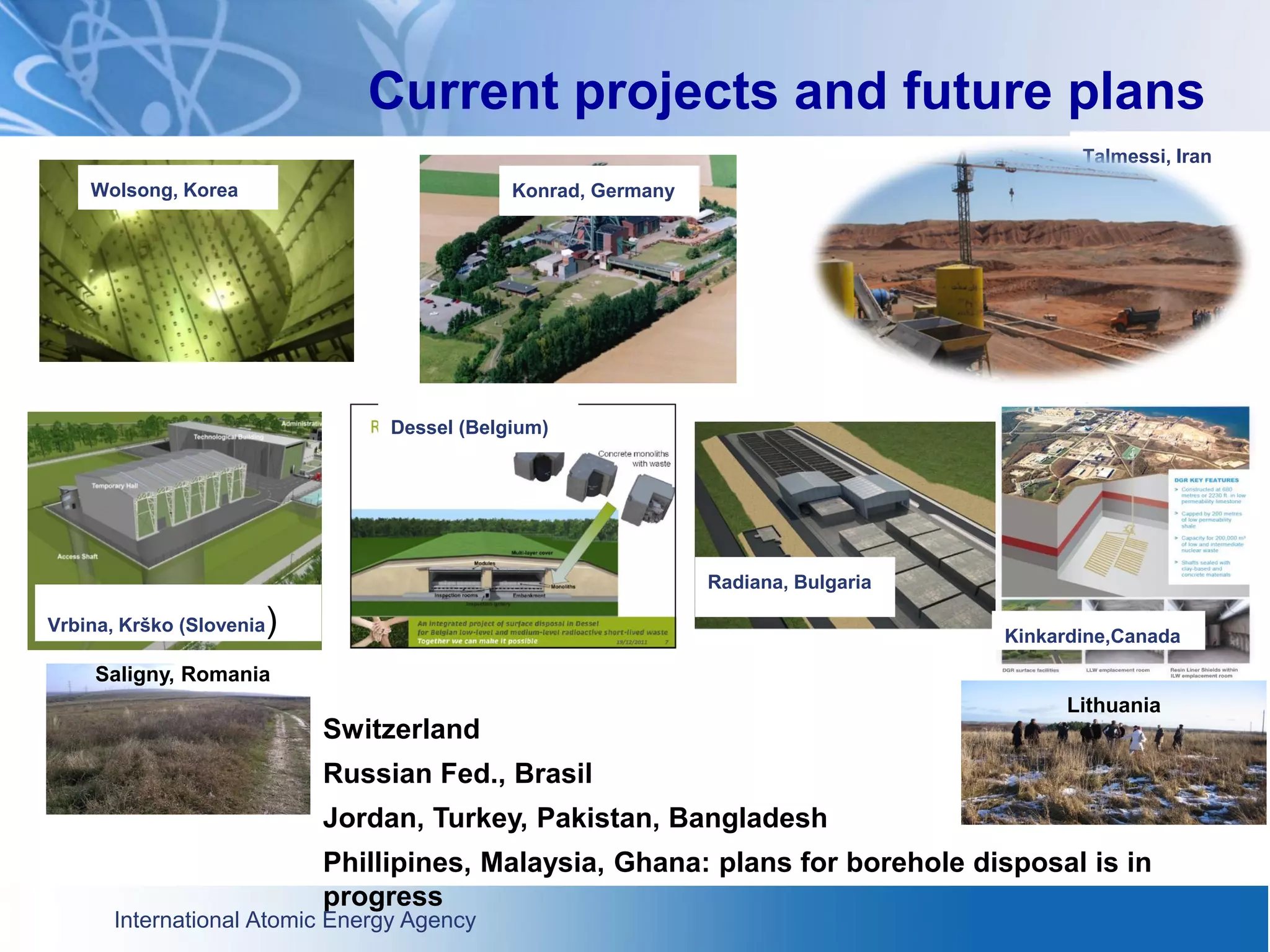International Atomic Energy Agency
Current projects and future plans
Talmessi, Iran
Vrbina, Krško (Slovenia)
Dessel (Belgium)
Wolsong, Korea
Radiana, Bulgaria
Switzerland
Russian Fed., Brasil
Jordan, Turkey, Pakistan, Bangladesh
Phillipines, Malaysia, Ghana: plans for borehole disposal is in
progress
Kinkardine,Canada
Konrad, Germany
Saligny, Romania
Lithuania
 
