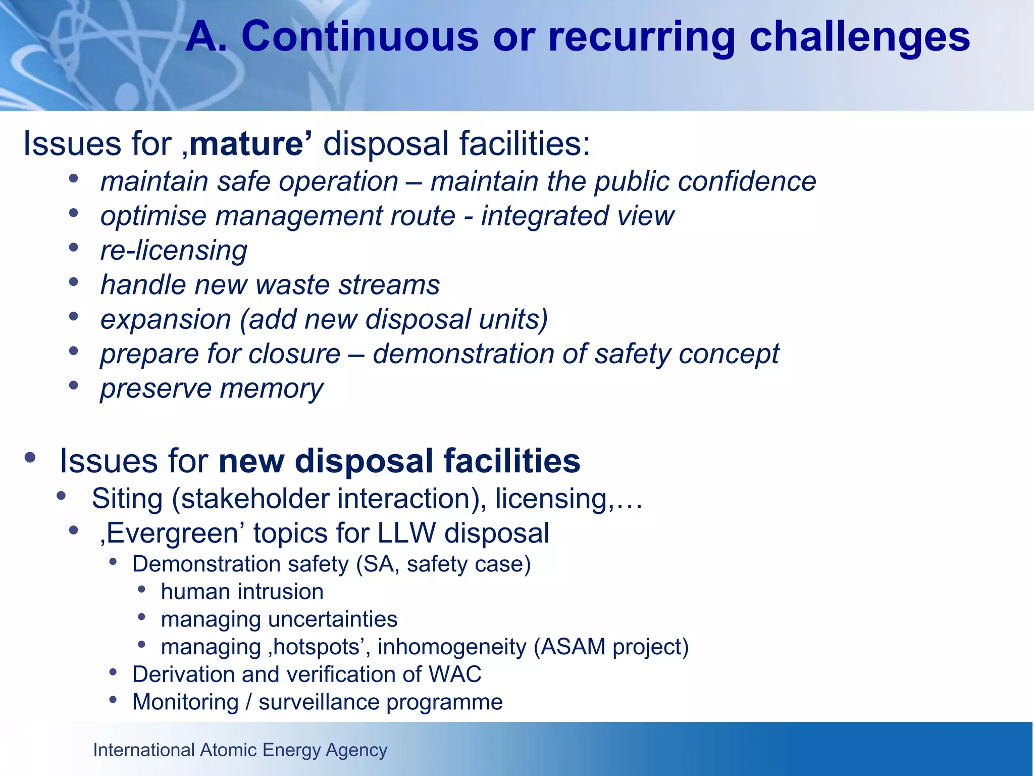 International Atomic Energy Agency
A. Continuous or recurring challenges
Issues for ‚mature’ disposal facilities:
• maintain safe operation – maintain the public confidence
• optimise management route - integrated view
• re-licensing
• handle new waste streams
• expansion (add new disposal units)
• prepare for closure – demonstration of safety concept
• preserve memory
• Issues for new disposal facilities
• Siting (stakeholder interaction), licensing,…
• ‚Evergreen’ topics for LLW disposal
• Demonstration safety (SA, safety case)
• human intrusion
• managing uncertainties
• managing ‚hotspots’, inhomogeneity (ASAM project)
• Derivation and verification of WAC
• Monitoring / surveillance programme
 
