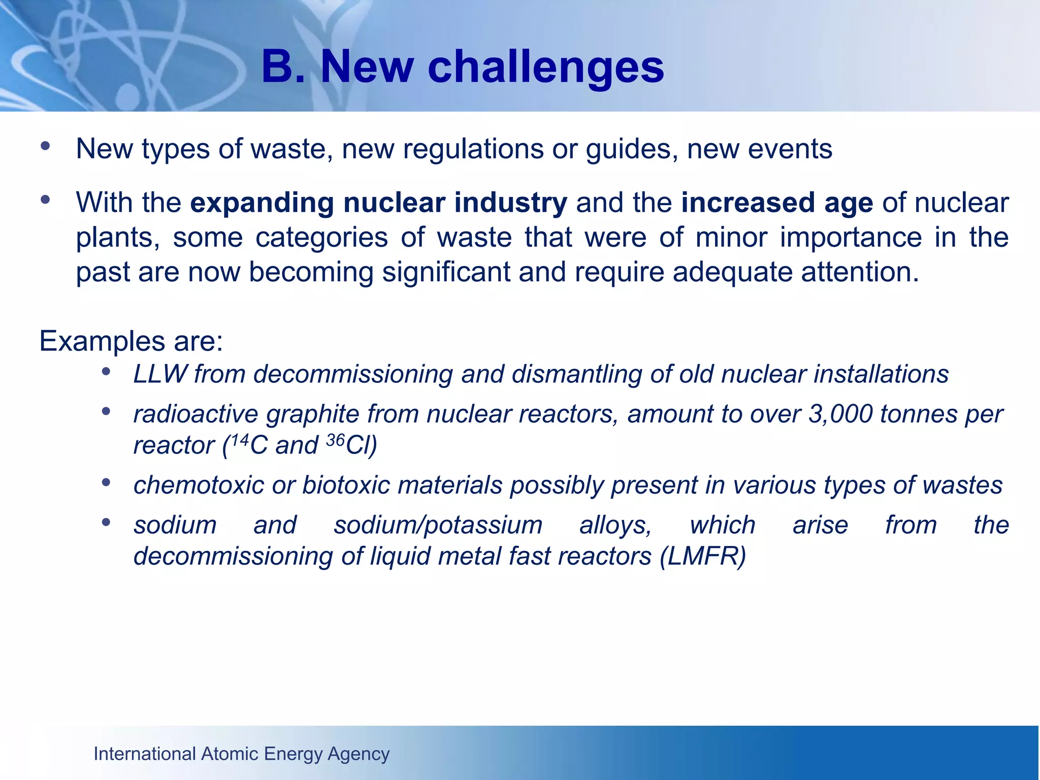 International Atomic Energy Agency
B. New challenges
• New types of waste, new regulations or guides, new events
• With the expanding nuclear industry and the increased age of nuclear
plants, some categories of waste that were of minor importance in the
past are now becoming significant and require adequate attention.
Examples are:
• LLW from decommissioning and dismantling of old nuclear installations
• radioactive graphite from nuclear reactors, amount to over 3,000 tonnes per
reactor (14C and 36Cl)
• chemotoxic or biotoxic materials possibly present in various types of wastes
• sodium and sodium/potassium alloys, which arise from the
decommissioning of liquid metal fast reactors (LMFR)
 