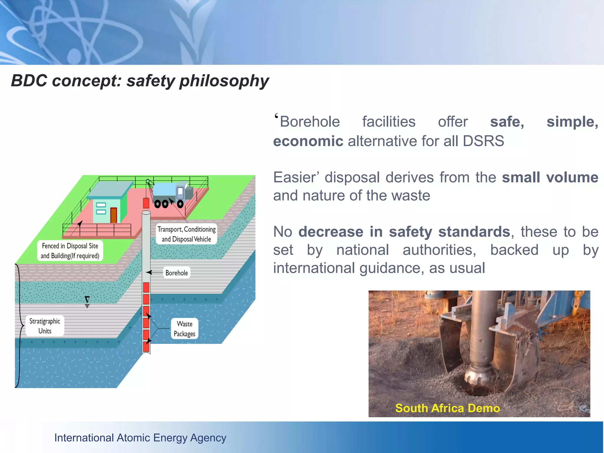 International Atomic Energy Agency
BDC concept: safety philosophy
‘Borehole facilities offer safe, simple,
economic alternative for all DSRS
Easier’ disposal derives from the small volume
and nature of the waste
No decrease in safety standards, these to be
set by national authorities, backed up by
international guidance, as usual
South Africa Demo
 