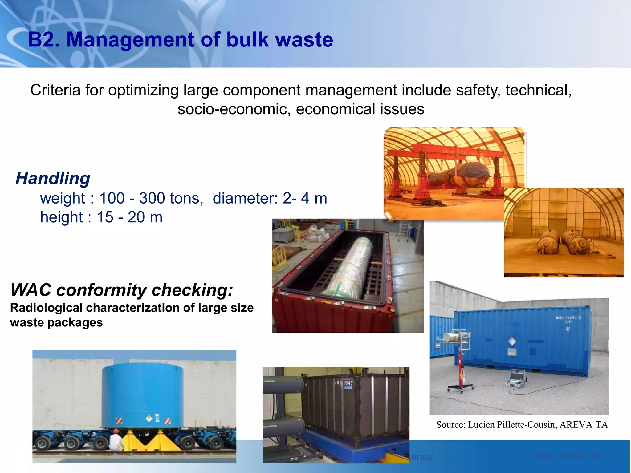International Atomic Energy Agency International Atomic Energy Agency June 2010 / 22
WAC conformity checking:
Radiological characterization of large size
waste packages
Source: Lucien Pillette-Cousin, AREVA TA
Handling
weight : 100 - 300 tons, diameter: 2- 4 m
height : 15 - 20 m
B2. Management of bulk waste
Criteria for optimizing large component management include safety, technical,
socio-economic, economical issues
 