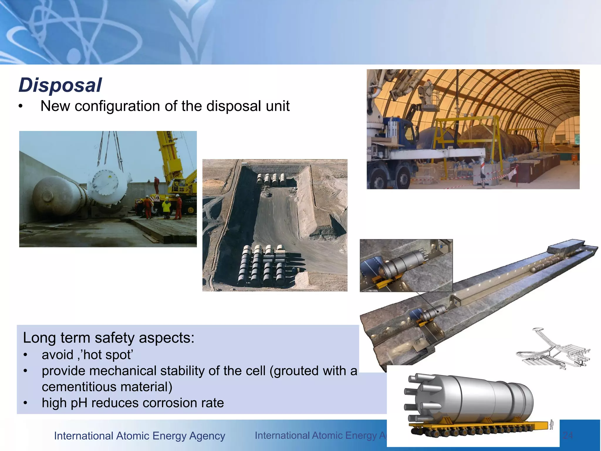 International Atomic Energy Agency International Atomic Energy Agency June 2010 / 24
Disposal
• New configuration of the disposal unit
Long term safety aspects:
• avoid ‚’hot spot’
• provide mechanical stability of the cell (grouted with a
cementitious material)
• high pH reduces corrosion rate
 