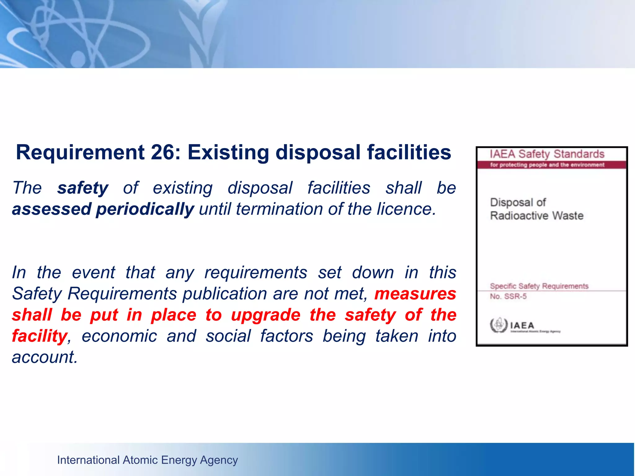 International Atomic Energy Agency
Requirement 26: Existing disposal facilities
The safety of existing disposal facilities shall be
assessed periodically until termination of the licence.
In the event that any requirements set down in this
Safety Requirements publication are not met, measures
shall be put in place to upgrade the safety of the
facility, economic and social factors being taken into
account.
 