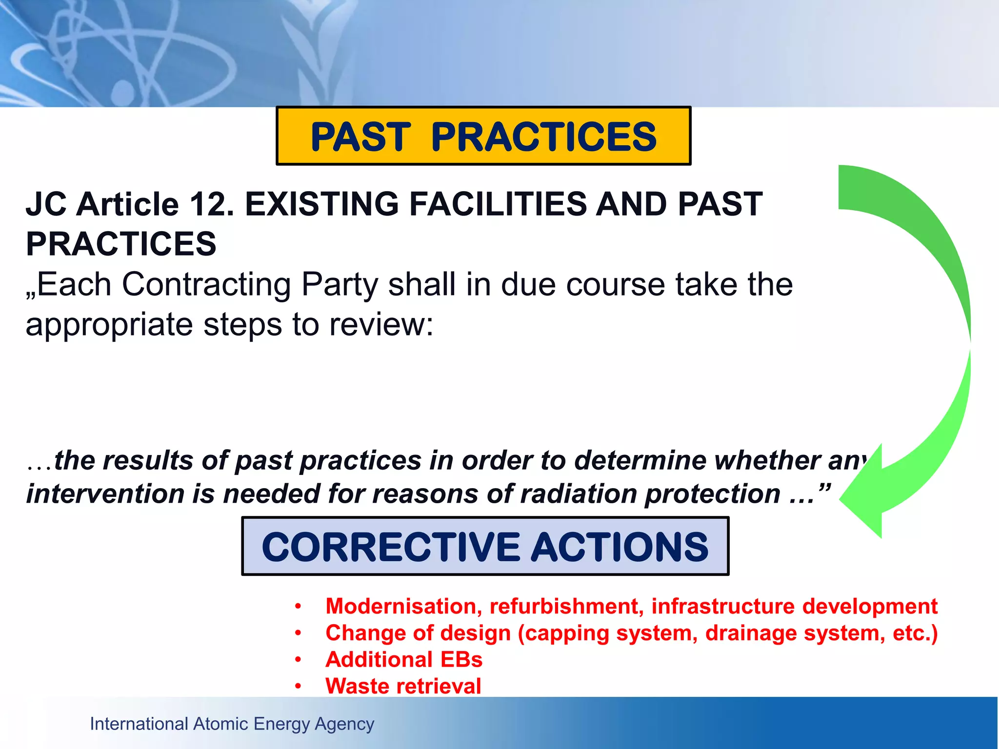 International Atomic Energy Agency
JC Article 12. EXISTING FACILITIES AND PAST
PRACTICES
„Each Contracting Party shall in due course take the
appropriate steps to review:
…the results of past practices in order to determine whether any
intervention is needed for reasons of radiation protection …”
PAST PRACTICES
CORRECTIVE ACTIONS
• Modernisation, refurbishment, infrastructure development
• Change of design (capping system, drainage system, etc.)
• Additional EBs
• Waste retrieval
 