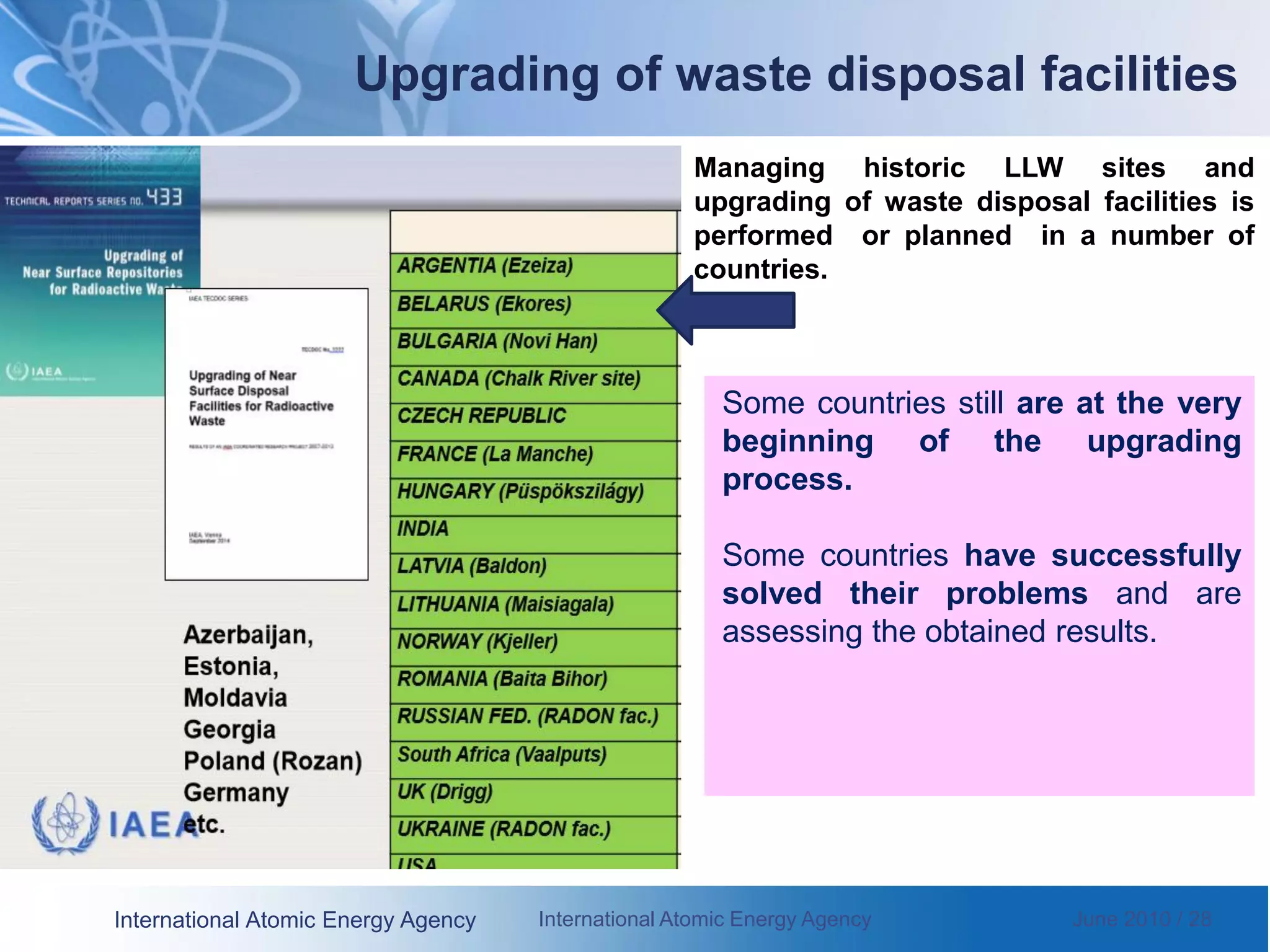 International Atomic Energy Agency International Atomic Energy Agency June 2010 / 28
Some countries still are at the very
beginning of the upgrading
process.
Some countries have successfully
solved their problems and are
assessing the obtained results.
Upgrading of waste disposal facilities
Managing historic LLW sites and
upgrading of waste disposal facilities is
performed or planned in a number of
countries.
 
