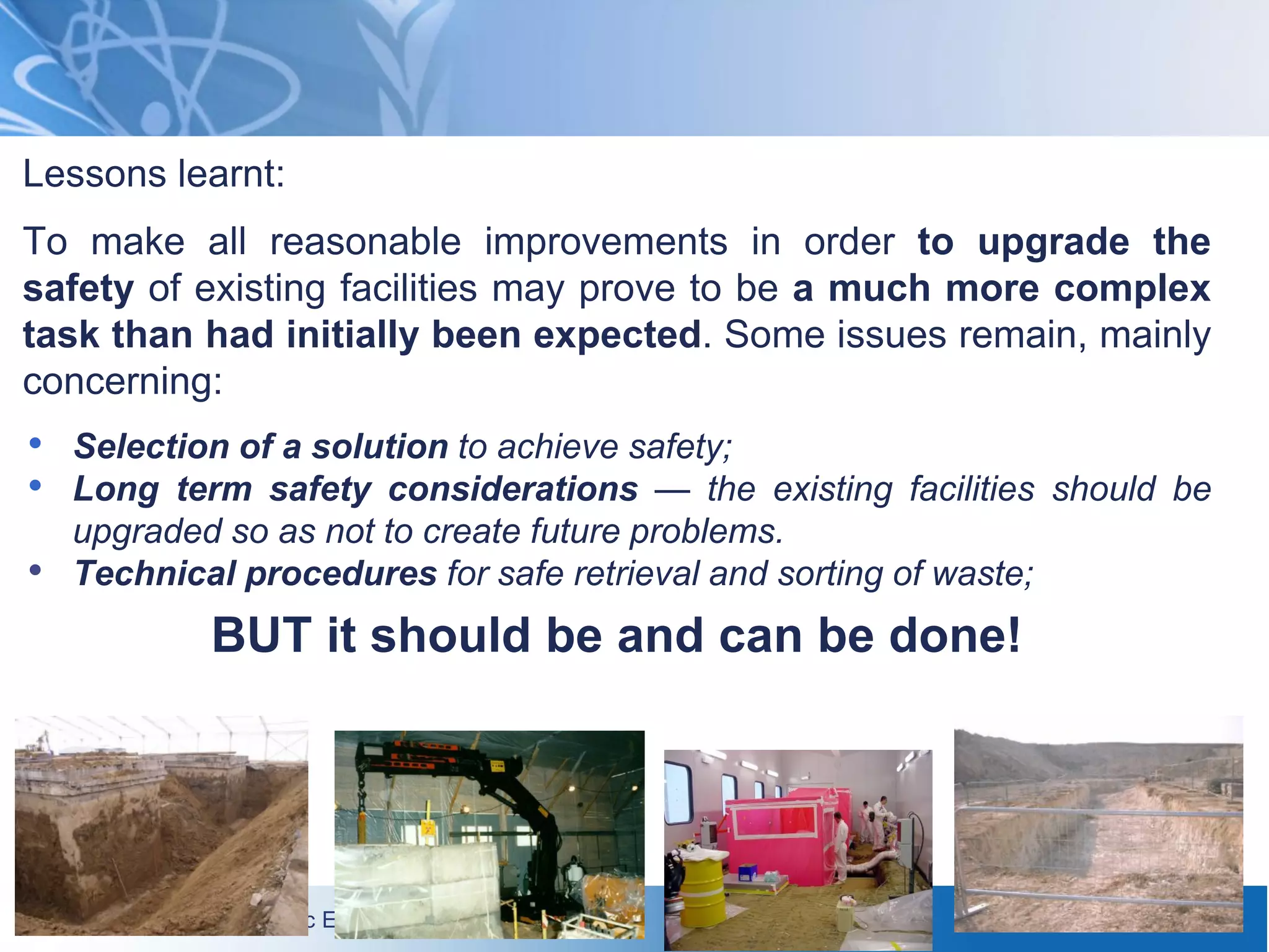 International Atomic Energy Agency
Lessons learnt:
To make all reasonable improvements in order to upgrade the
safety of existing facilities may prove to be a much more complex
task than had initially been expected. Some issues remain, mainly
concerning:
• Selection of a solution to achieve safety;
• Long term safety considerations — the existing facilities should be
upgraded so as not to create future problems.
• Technical procedures for safe retrieval and sorting of waste;
BUT it should be and can be done!
29
 