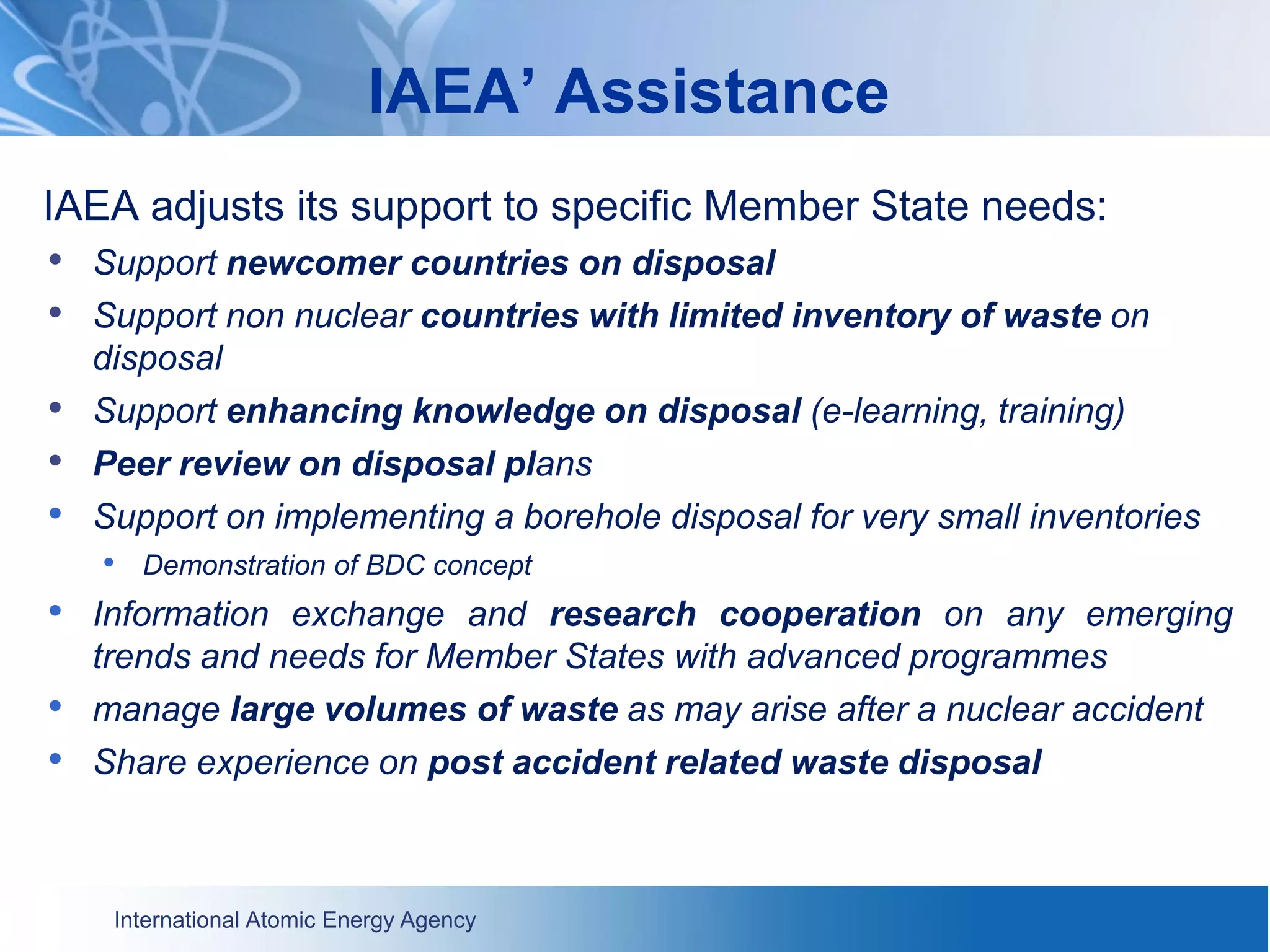 International Atomic Energy Agency
IAEA’ Assistance
IAEA adjusts its support to specific Member State needs:
• Support newcomer countries on disposal
• Support non nuclear countries with limited inventory of waste on
disposal
• Support enhancing knowledge on disposal (e-learning, training)
• Peer review on disposal plans
• Support on implementing a borehole disposal for very small inventories
• Demonstration of BDC concept
• Information exchange and research cooperation on any emerging
trends and needs for Member States with advanced programmes
• manage large volumes of waste as may arise after a nuclear accident
• Share experience on post accident related waste disposal
 